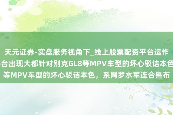 天元证券-实盘服务视角下_线上股票配资平台运作解析 上汽通用：网罗平台出现大都针对别克GL8等MPV车型的坏心驳诘本色，系网罗水军连合髻布