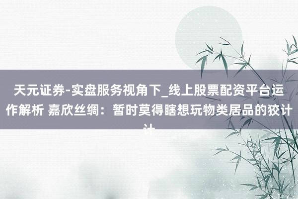 天元证券-实盘服务视角下_线上股票配资平台运作解析 嘉欣丝绸：暂时莫得瞎想玩物类居品的狡计