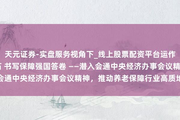 天元证券-实盘服务视角下_线上股票配资平台运作解析 筑牢待业金融基石 书写保障强国答卷 ——潜入会通中央经济办事会议精神，推动养老保障行业高质地发展