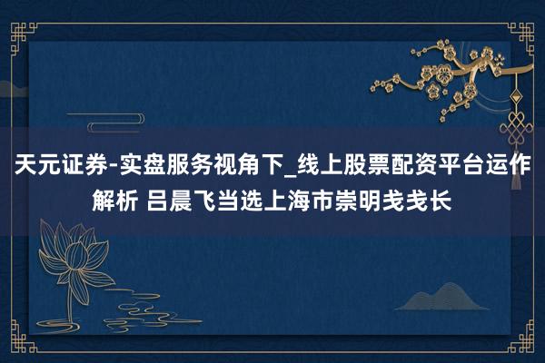 天元证券-实盘服务视角下_线上股票配资平台运作解析 吕晨飞当选上海市崇明戋戋长