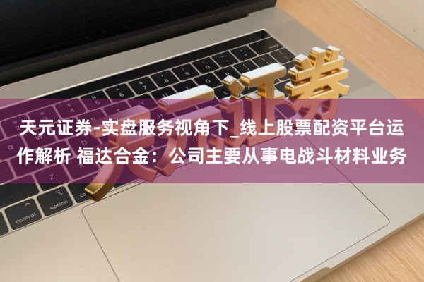 天元证券-实盘服务视角下_线上股票配资平台运作解析 福达合金：公司主要从事电战斗材料业务