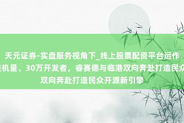 天元证券-实盘服务视角下_线上股票配资平台运作解析 25亿装机量、30万开发者，睿赛德与临港双向奔赴打造民众开源新引擎