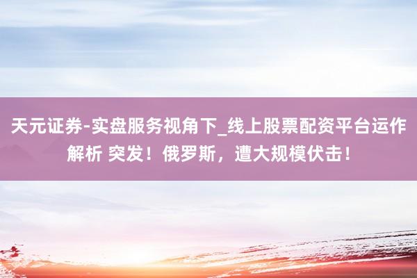 天元证券-实盘服务视角下_线上股票配资平台运作解析 突发！俄罗斯，遭大规模伏击！